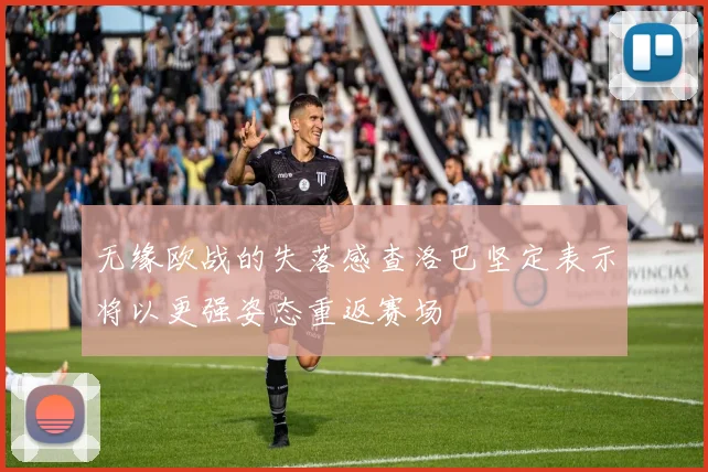 无缘欧战的失落感查洛巴坚定表示将以更强姿态重返赛场
