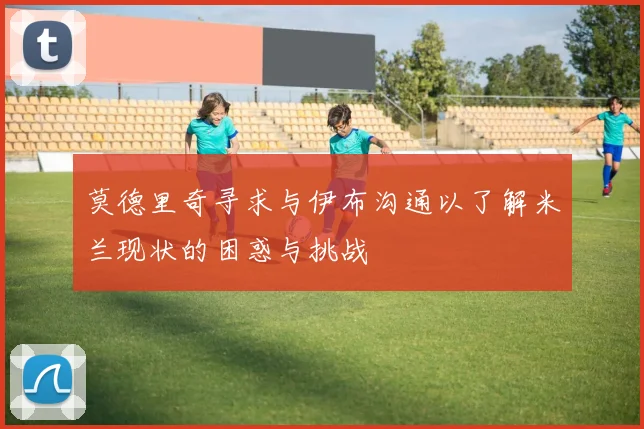 莫德里奇寻求与伊布沟通以了解米兰现状的困惑与挑战