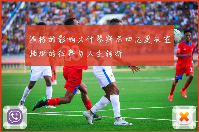 温格的影响力什琴斯尼回忆更衣室抽烟的往事与人生转折