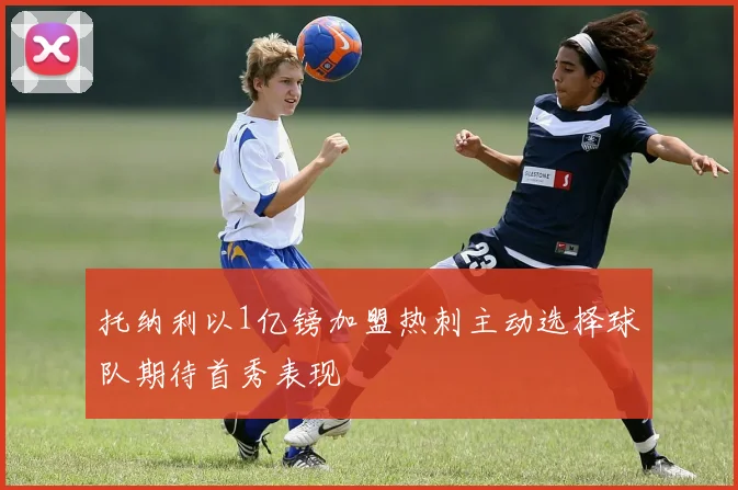 托纳利以1亿镑加盟热刺主动选择球队期待首秀表现