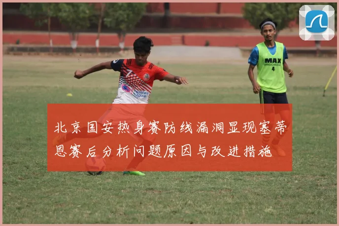 北京国安热身赛防线漏洞显现塞蒂恩赛后分析问题原因与改进措施