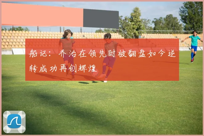 船记：乔治在领先时被翻盘如今逆转成功再创辉煌