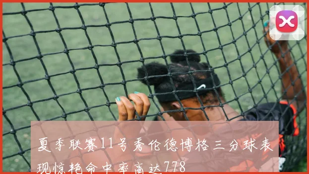 夏季联赛11号秀伦德博格三分球表现惊艳命中率高达778