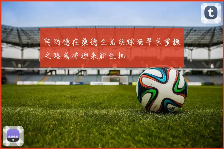 阿玛德在桑德兰光明球场寻求重振之路或将迎来新生机