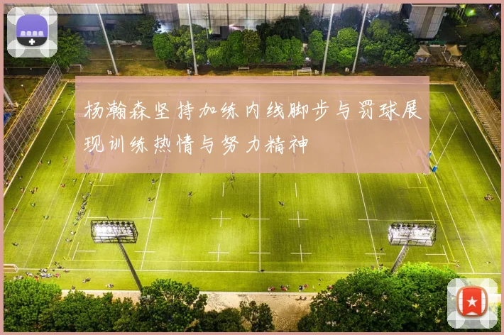 杨瀚森坚持加练内线脚步与罚球展现训练热情与努力精神