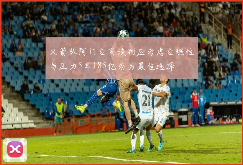 火箭队阿门合同谈判应考虑合理性与压力5年185亿或为最佳选择
