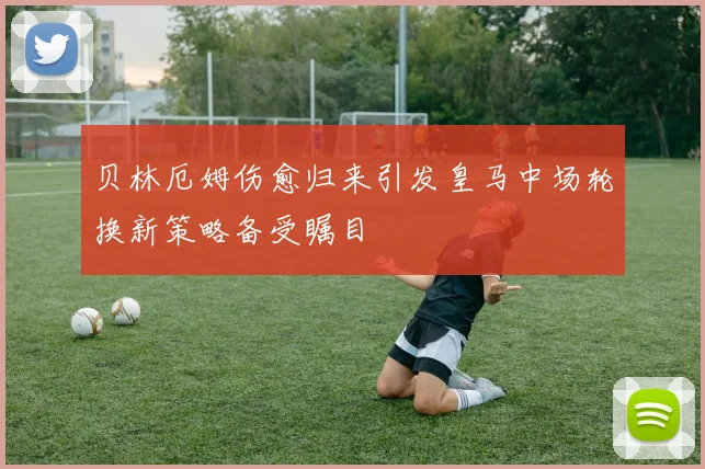 贝林厄姆伤愈归来引发皇马中场轮换新策略备受瞩目