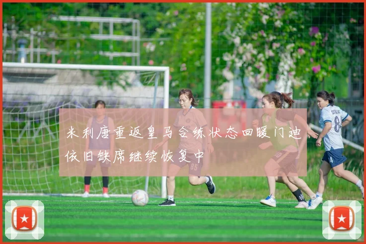 米利唐重返皇马合练状态回暖门迪依旧缺席继续恢复中