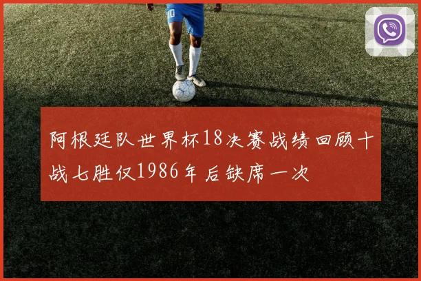 阿根廷队世界杯18决赛战绩回顾十战七胜仅1986年后缺席一次