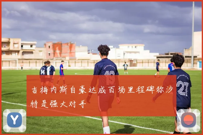 吉梅内斯自豪达成百场里程碑称沙特是强大对手