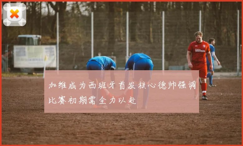 加维成为西班牙首发核心德帅强调比赛初期需全力以赴