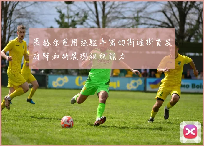 图赫尔重用经验丰富的斯通斯首发对阵加纳展现组织能力