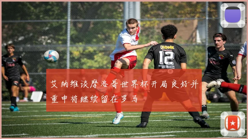 艾纳维谈摩洛哥世界杯开局良好并重申将继续留在罗马