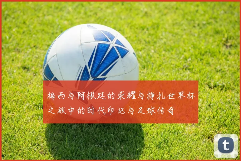 梅西与阿根廷的荣耀与挣扎世界杯之旅中的时代印记与足球传奇