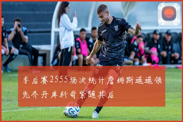 季后赛2555场次统计詹姆斯遥遥领先乔丹库科奇紧随其后